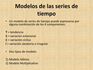 Modelos de las series de
tiempo
• Un modelo de series de tiempo puede expresarse por
alguna combinación de los 4 componentes:
T = tendencia
S = variación estacional
C = variación cíclica
I = variación aleatoria o irregular
• Dos tipos de modelo:
1) Modelo Aditivo
2) Modelo Multiplicativo
 