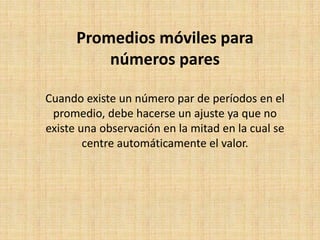 Promedios móviles para
números pares
Cuando existe un número par de períodos en el
promedio, debe hacerse un ajuste ya que no
existe una observación en la mitad en la cual se
centre automáticamente el valor.
 