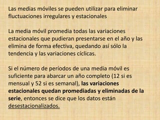 Las medias móviles se pueden utilizar para eliminar
fluctuaciones irregulares y estacionales
La media móvil promedia todas las variaciones
estacionales que pudieran presentarse en el año y las
elimina de forma efectiva, quedando así sólo la
tendencia y las variaciones cíclicas.
Si el número de períodos de una media móvil es
suficiente para abarcar un año completo (12 si es
mensual y 52 si es semanal), las variaciones
estacionales quedan promediadas y eliminadas de la
serie, entonces se dice que los datos están
desestacionalizados.
 