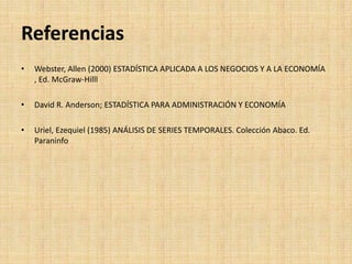 Referencias
• Webster, Allen (2000) ESTADÍSTICA APLICADA A LOS NEGOCIOS Y A LA ECONOMÍA
, Ed. McGraw-Hilll
• David R. Anderson; ESTADÍSTICA PARA ADMINISTRACIÓN Y ECONOMÍA
• Uriel, Ezequiel (1985) ANÁLISIS DE SERIES TEMPORALES. Colección Abaco. Ed.
Paraninfo
 