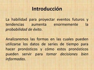 Introducción
La habilidad para proyectar eventos futuros y
tendencias aumenta enormemente la
probabilidad de éxito.
Analizaremos las formas en las cuales pueden
utilizarse los datos de series de tiempo para
hacer pronósticos y cómo estos pronósticos
pueden servir para tomar decisiones bien
informadas.
 