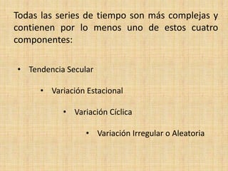 Todas las series de tiempo son más complejas y
contienen por lo menos uno de estos cuatro
componentes:
• Tendencia Secular
• Variación Estacional
• Variación Cíclica
• Variación Irregular o Aleatoria
 
