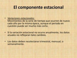 El componente estacional
• Variaciones estacionales:
Movimientos de la serie de tiempo que ocurren de nuevo
cada año por la misma época, aunque el periodo en
cuestión puede ser mucho más corto.
• Si la variación estacional no ocurre anualmente, los datos
anuales no reflejaran tales cambios.
• Los datos deben recolectarse trimestral, mensual, o
semanalmente.
 