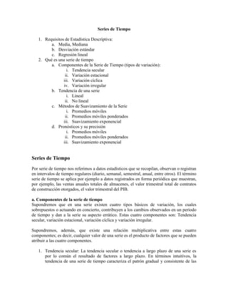 Series de Tiempo
1. Requisitos de Estadística Descriptiva:
a. Media, Mediana
b. Desviación estándar
c. Regresión lineal
2. Qué es una serie de tiempo
a. Componentes de la Serie de Tiempo (tipos de variación):
i. Tendencia secular
ii. Variación estacional
iii. Variación cíclica
iv. Variación irregular
b. Tendencia de una serie
i. Lineal
ii. No lineal
c. Métodos de Suavizamiento de la Serie
i. Promedios móviles
ii. Promedios móviles ponderados
iii. Suavizamiento exponencial
d. Pronósticos y su precisión
i. Promedios móviles
ii. Promedios móviles ponderados
iii. Suavizamiento exponencial
Series de Tiempo
Por serie de tiempo nos referimos a datos estadísticos que se recopilan, observan o registran
en intervalos de tiempo regulares (diario, semanal, semestral, anual, entre otros). El término
serie de tiempo se aplica por ejemplo a datos registrados en forma periódica que muestran,
por ejemplo, las ventas anuales totales de almacenes, el valor trimestral total de contratos
de construcción otorgados, el valor trimestral del PIB.
a. Componentes de la serie de tiempo
Supondremos que en una serie existen cuatro tipos básicos de variación, los cuales
sobrepuestos o actuando en concierto, contribuyen a los cambios observados en un período
de tiempo y dan a la serie su aspecto errático. Estas cuatro componentes son: Tendencia
secular, variación estacional, variación cíclica y variación irregular.
Supondremos, además, que existe una relación multiplicativa entre estas cuatro
componentes; es decir, cualquier valor de una serie es el producto de factores que se pueden
atribuir a las cuatro componentes.
1. Tendencia secular: La tendencia secular o tendencia a largo plazo de una serie es
por lo común el resultado de factores a largo plazo. En términos intuitivos, la
tendencia de una serie de tiempo caracteriza el patrón gradual y consistente de las
 