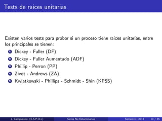 Tests de raices unitarias
Existen varios tests para probar si un proceso tiene raices unitarias, entre
los principales se tienen:
1 Dickey - Fuller (DF)
2 Dickey - Fuller Aumentado (ADF)
3 Phillip - Perron (PP)
4 Zivot - Andrews (ZA)
5 Kwiatkowski - Phillips - Schmidt - Shin (KPSS)
J. Campuzano (E.S.P.O.L) Series No Estacionarias Semestre I 2013 10 / 35
 