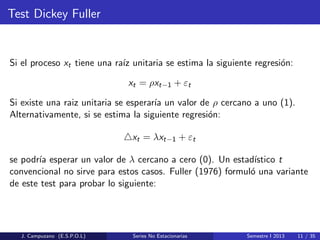 Test Dickey Fuller
Si el proceso xt tiene una ra´ız unitaria se estima la siguiente regresi´on:
xt = ρxt−1 + εt
Si existe una raiz unitaria se esperar´ıa un valor de ρ cercano a uno (1).
Alternativamente, si se estima la siguiente regresi´on:
xt = λxt−1 + εt
se podr´ıa esperar un valor de λ cercano a cero (0). Un estad´ıstico t
convencional no sirve para estos casos. Fuller (1976) formul´o una variante
de este test para probar lo siguiente:
J. Campuzano (E.S.P.O.L) Series No Estacionarias Semestre I 2013 11 / 35
 