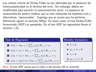 Los valores cr´ıticos de Dickey Fuller no son afectados por la presencia de
heterocedasticidad en el t´ermino del error. Sin embargo, deben ser
modiﬁcados para permitir la autocorrelaci´on serial. La presencia de
autocorrelaci´on podr´ıa implicar que se est´a utilizando las hip´otesis nula y
alternativas ”equivocadas”. Suponga que se asume que las primeras
diferencias siguen un proceso AR(p). En estos casos, el test Dickey-Fuller
Aumentado (ADF) es apropiado. En el test ADF las regresiones llevan el
t´ermino Xt:
Test de Regresi´on
1 xt = λxt−1 +
p
j=1 φj Xt−j + εt
2 xt = α1 + λxt−1 +
p
j=1 φj Xt−j + εt
3 xt = α1 + λxt−1 +
p
j=1 φj Xt−j + εt
4 xt = α0t+α1+λxt−1+
p
j=1 φj Xt−j +εt
Modelo Verdadero
λ = 0
α1 = λ = 0
λ = 0
α1 = λ = 0
Nota: El test ADF asume que el orden p del proceso AR es conocido.
J. Campuzano (E.S.P.O.L) Series No Estacionarias Semestre I 2013 13 / 35
 