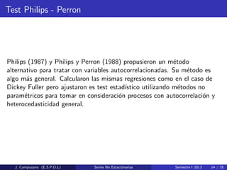 Test Philips - Perron
Philips (1987) y Philips y Perron (1988) propusieron un m´etodo
alternativo para tratar con variables autocorrelacionadas. Su m´etodo es
algo m´as general. Calcularon las mismas regresiones como en el caso de
Dickey Fuller pero ajustaron es test estad´ıstico utilizando m´etodos no
param´etricos para tomar en consideraci´on procesos con autocorrelaci´on y
heterocedasticidad general.
J. Campuzano (E.S.P.O.L) Series No Estacionarias Semestre I 2013 14 / 35
 