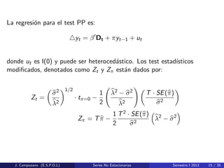 La regresi´on para el test PP es:
yt = β Dt + πyt−1 + ut
donde ut es I(0) y puede ser heteroced´astico. Los test estad´ısticos
modiﬁcados, denotados como Zt y Zπ est´an dados por:
Zt =
σ2
λ2
1/2
· tπ=0 −
1
2
λ2 − σ2
λ2
T · SE(π)
σ2
Zπ = Tπ −
1
2
T2 · SE(π)
σ2
λ2
− σ2
J. Campuzano (E.S.P.O.L) Series No Estacionarias Semestre I 2013 15 / 35
 