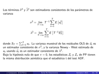 Los t´erminos σ2 y λ2 son estimadores consistentes de los par´ametros de
varianza
σ2
= lim
T→∞
T−1
T
t=1
E u2
t
λ2
= lim
T→∞
T
t=1
E T−1
S2
T
donde ST = T
t=1 ut. La varianza muestral de los residuales OLS de ut es
un estimador consistente de σ2, y la varianza Newey - West estimada de
ut usando ut es un estimador consistente de λ2.
Bajo la hip´otesis nula de que π = 0, los estad´ısticos Zt y Zπ de PP tienen
la misma distribuci´on asint´otica que el estad´ıstico t del test ADF.
J. Campuzano (E.S.P.O.L) Series No Estacionarias Semestre I 2013 16 / 35
 