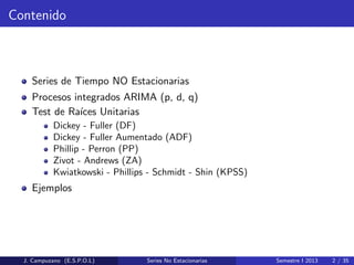 Contenido
Series de Tiempo NO Estacionarias
Procesos integrados ARIMA (p, d, q)
Test de Ra´ıces Unitarias
Dickey - Fuller (DF)
Dickey - Fuller Aumentado (ADF)
Phillip - Perron (PP)
Zivot - Andrews (ZA)
Kwiatkowski - Phillips - Schmidt - Shin (KPSS)
Ejemplos
J. Campuzano (E.S.P.O.L) Series No Estacionarias Semestre I 2013 2 / 35
 