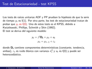Test de Estacionariedad - test KPSS
Los tests de ra´ıces unitarias ADF y PP prueban la hip´otesis de que la serie
de tiempo yt es I(1). Por otra parte, los test de estacionariedad tratan de
probar que yt es I(0). Uno de estos tests es el KPSS, debido a
Kwiatkowski, Phillips, Schmith y Shin (1992).
El test se deriva del siguiente modelo:
yt = β Dt + µt + ut
µt = µt−1 + εt
donde Dt contiene componentes determin´ısticos (constante, tendencia,
ambas), εt es ruido blanco con varianza σ2
ε y ut es I(0) y puede ser
heteroced´astico.
J. Campuzano (E.S.P.O.L) Series No Estacionarias Semestre I 2013 20 / 35
 