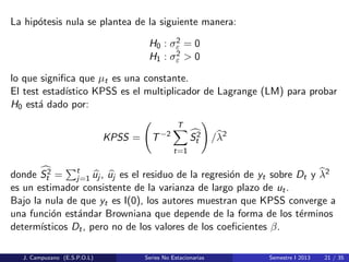 La hip´otesis nula se plantea de la siguiente manera:
H0 : σ2
ε = 0
H1 : σ2
ε > 0
lo que signiﬁca que µt es una constante.
El test estad´ıstico KPSS es el multiplicador de Lagrange (LM) para probar
H0 est´a dado por:
KPSS = T−2
T
t=1
S2
t /λ2
donde S2
t = t
j=1 uj , uj es el residuo de la regresi´on de yt sobre Dt y λ2
es un estimador consistente de la varianza de largo plazo de ut.
Bajo la nula de que yt es I(0), los autores muestran que KPSS converge a
una funci´on est´andar Browniana que depende de la forma de los t´erminos
determ´ısticos Dt, pero no de los valores de los coeﬁcientes β.
J. Campuzano (E.S.P.O.L) Series No Estacionarias Semestre I 2013 21 / 35
 