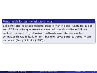 Ventajas de los test de estacionariedad
Los contrastes de estacionariedad proporcionan mejores resultados que el
test ADF en series que presentan caracter´ısticas de medias m´ovil con
coeﬁcientes positivos y elevados, resultando m´as robustos que los
contrastes de ra´ız unitaria en distribuciones cuyas perturbaciones no son
normales. (Lee y Schmidt (1996)).
J. Campuzano (E.S.P.O.L) Series No Estacionarias Semestre I 2013 22 / 35
 