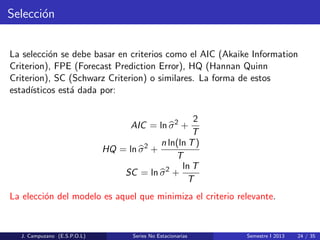 Selecci´on
La selecci´on se debe basar en criterios como el AIC (Akaike Information
Criterion), FPE (Forecast Prediction Error), HQ (Hannan Quinn
Criterion), SC (Schwarz Criterion) o similares. La forma de estos
estad´ısticos est´a dada por:
AIC = ln σ2
+
2
T
HQ = ln σ2
+
n ln(ln T)
T
SC = ln σ2
+
ln T
T
La elecci´on del modelo es aquel que minimiza el criterio relevante.
J. Campuzano (E.S.P.O.L) Series No Estacionarias Semestre I 2013 24 / 35
 