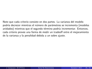 Note que cada criterio consiste en dos partes. La varianza del modelo
podr´ıa decrecer mientras el n´umero de par´ametros se incrementa (modelos
anidados) mientras que el segundo t´ermino podr´ıa incrementar. Entonces,
cada criterio provee una forma de medir un tradeoﬀ entre el mejoramiento
de la varianza y la penalidad debida a un sobre ajuste.
J. Campuzano (E.S.P.O.L) Series No Estacionarias Semestre I 2013 25 / 35
 