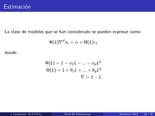 Estimaci´on
La clase de modelos que se han considerado se pueden expresar como:
Φ(L) d
xt = α + Θ(L)εt
donde:
Φ(L) = 1 − φ1L − ... − φpLp
Θ(L) = 1 + θ1L + ... + θqLq
= 1 − L
J. Campuzano (E.S.P.O.L) Series No Estacionarias Semestre I 2013 26 / 35
 