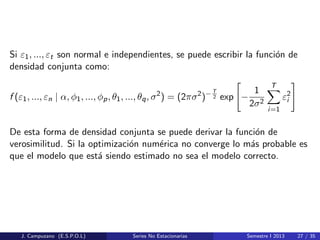 Si ε1, ..., εt son normal e independientes, se puede escribir la funci´on de
densidad conjunta como:
f (ε1, ..., εn | α, φ1, ..., φp, θ1, ..., θq, σ2
) = (2πσ2
)−T
2 exp −
1
2σ2
T
i=1
ε2
i
De esta forma de densidad conjunta se puede derivar la funci´on de
verosimilitud. Si la optimizaci´on num´erica no converge lo m´as probable es
que el modelo que est´a siendo estimado no sea el modelo correcto.
J. Campuzano (E.S.P.O.L) Series No Estacionarias Semestre I 2013 27 / 35
 
