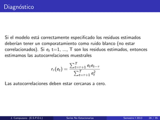 Diagn´ostico
Si el modelo est´a correctamente especiﬁcado los residuos estimados
deber´ıan tener un comporatamiento como ruido blanco (no estar
correlacionados). Si et t=1, ..., T son los residuos estimados, entonces
estimamos las autocorrelaciones muestrales
rτ (et) =
T
t=τ+1 etet−τ
T
t=τ+1 e2
t
Las autocorrelaciones deben estar cercanas a cero.
J. Campuzano (E.S.P.O.L) Series No Estacionarias Semestre I 2013 28 / 35
 