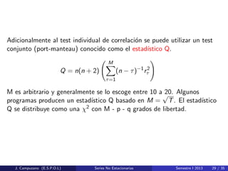 Adicionalmente al test individual de correlaci´on se puede utilizar un test
conjunto (port-manteau) conocido como el estad´ıstico Q.
Q = n(n + 2)
M
τ=1
(n − τ)−1
r2
τ
M es arbitrario y generalmente se lo escoge entre 10 a 20. Algunos
programas producen un estad´ıstico Q basado en M =
√
T. El estad´ıstico
Q se distribuye como una χ2 con M - p - q grados de libertad.
J. Campuzano (E.S.P.O.L) Series No Estacionarias Semestre I 2013 29 / 35
 