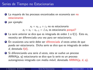 Series de Tiempo no Estacionarias
1 La mayor´ıa de los procesos encontrados en econom´ıa son no
estacionarios
2 por ejemplo:
xt = xt−1 + εt no es estacionario
zt = xt − xt−1 = xt es estacionario porqu´e?
3 La serie anterior se dice que es integrada de orden 1 o I(1). Esto es,
necesita ser diferenciada una vez para ser estacionaria.
4 En ocasiones una serie debe ser diferenciada d veces antes de que
pueda ser estacionaria. Dicha serie se dice que es integrada de orden
d, denotada I(d).
5 Si diferenciando una serie d veces, esta se vuelve un proceso
ARMA(p, q) estacionario se dice que la serie es un proceso
autoregresivo integrado con media m´ovil, denotado ARIMA(p, d, q).
J. Campuzano (E.S.P.O.L) Series No Estacionarias Semestre I 2013 3 / 35
 