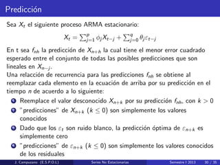 Predicci´on
Sea Xt el siguiente proceso ARMA estacionario:
Xt = p
j=1 φj Xt−j + q
j=0 θj εt−j
En t sea fnh la predicci´on de Xn+h la cual tiene el menor error cuadrado
esperado entre el conjunto de todas las posibles predicciones que son
lineales en Xn−j .
Una relacci´on de recurrencia para las predicciones fnh se obtiene al
reemplazar cada elemento en la ecuaci´on de arriba por su predicci´on en el
tiempo n de acuerdo a lo siguiente:
1 Reemplace el valor desconocido Xn+k por su predicci´on fnh, con k > 0
2 ”predicciones” de Xn+k (k ≤ 0) son simplemente los valores
conocidos
3 Dado que los εt son ruido blanco, la predicci´on ´optima de εn+k es
simplemente cero
4 ”predicciones” de εn+k (k ≤ 0) son simplemente los valores conocidos
de los residuales
J. Campuzano (E.S.P.O.L) Series No Estacionarias Semestre I 2013 30 / 35
 
