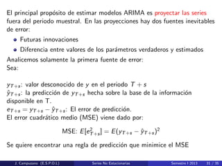 El principal prop´osito de estimar modelos ARIMA es proyectar las series
fuera del periodo muestral. En las proyecciones hay dos fuentes inevitables
de error:
Futuras innovaciones
Diferencia entre valores de los par´ametros verdaderos y estimados
Analicemos solamente la primera fuente de error:
Sea:
yT+s: valor desconocido de y en el periodo T + s
ˆyT+s: la predicci´on de yT+s hecha sobre la base de la informaci´on
disponible en T.
eT+s = yT+s − ˆyT+s: El error de predicci´on.
El error cuadr´atico medio (MSE) viene dado por:
MSE: E[e2
T+s] = E(yT+s − ˆyT+s)2
Se quiere encontrar una regla de predicci´on que minimice el MSE
J. Campuzano (E.S.P.O.L) Series No Estacionarias Semestre I 2013 31 / 35
 
