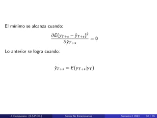 El m´ınimo se alcanza cuando:
∂E(yT+s − ˆyT+s)2
∂ˆyT+s
= 0
Lo anterior se logra cuando:
ˆyT+s = E(yT+s|yT )
J. Campuzano (E.S.P.O.L) Series No Estacionarias Semestre I 2013 32 / 35
 