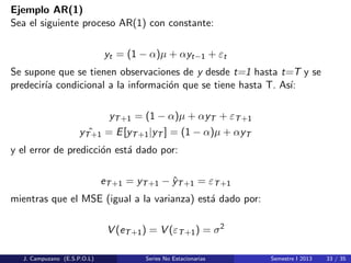 Ejemplo AR(1)
Sea el siguiente proceso AR(1) con constante:
yt = (1 − α)µ + αyt−1 + εt
Se supone que se tienen observaciones de y desde t=1 hasta t=T y se
predecir´ıa condicional a la informaci´on que se tiene hasta T. As´ı:
yT+1 = (1 − α)µ + αyT + εT+1
ˆyT+1 = E[yT+1|yT ] = (1 − α)µ + αyT
y el error de predicci´on est´a dado por:
eT+1 = yT+1 − ˆyT+1 = εT+1
mientras que el MSE (igual a la varianza) est´a dado por:
V (eT+1) = V (εT+1) = σ2
J. Campuzano (E.S.P.O.L) Series No Estacionarias Semestre I 2013 33 / 35
 