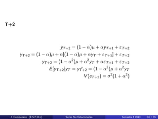 T+2
yT+2 = (1 − α)µ + αyT+1 + εT+2
yT+2 = (1 − α)µ + α[(1 − α)µ + αyT + εT+1] + εT+2
yT+2 = (1 − α2
)µ + α2
yT + αεT+1 + εT+2
E[yT+2|yT = ˆyT+2 = (1 − α2
)µ + α2
yT
V (eT+2) = σ2
(1 + α2
)
J. Campuzano (E.S.P.O.L) Series No Estacionarias Semestre I 2013 34 / 35
 