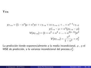 T+s
yT+s = (1 − αs
)µ + αs
yT + εT+s + αεT+s−1 + .. + αs−1
εT+1
ˆyT+s − µ = αs
(yT+s − µ)
V (eT+s) = (1 + α2
+ α4
+ ... + α2(s−1)
)σ2
V (eT+s) =
σ2
1 − α2
= σ2
y
La predicci´on tiende exponencialmente a la media incondicional, µ , y el
MSE de predicci´on, a la varianza incondicional del proceso,σ2
y .
J. Campuzano (E.S.P.O.L) Series No Estacionarias Semestre I 2013 35 / 35
 