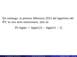 Sin embargo, la primera diferencia (D1) del logaritmo del
IPC es una serie estacionaria, esto es:
D1.logipc = logipc(t) − logipc(t − 1)
J. Campuzano (E.S.P.O.L) Series No Estacionarias Semestre I 2013 6 / 35
 