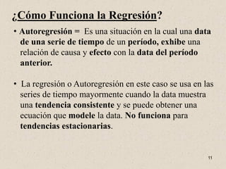 ¿Cómo Funciona la Regresión?
• Autoregresión = Es una situación en la cual una data
  de una serie de tiempo de un período, exhibe una
  relación de causa y efecto con la data del período
  anterior.

• La regresión o Autoregresión en este caso se usa en las
  series de tiempo mayormente cuando la data muestra
  una tendencia consistente y se puede obtener una
  ecuación que modele la data. No funciona para
  tendencias estacionarias.


                                                       11
 