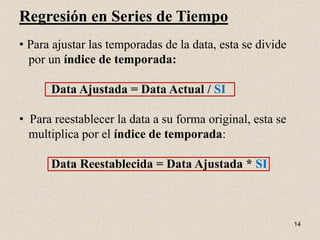 Regresión en Series de Tiempo
• Para ajustar las temporadas de la data, esta se divide
  por un índice de temporada:

      Data Ajustada = Data Actual / SI

• Para reestablecer la data a su forma original, esta se
  multiplica por el índice de temporada:

      Data Reestablecida = Data Ajustada * SI



                                                           14
 