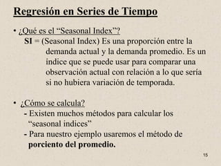 Regresión en Series de Tiempo
• ¿Qué es el “Seasonal Index”?
   SI = (Seasonal Index) Es una proporción entre la
         demanda actual y la demanda promedio. Es un
         índice que se puede usar para comparar una
         observación actual con relación a lo que sería
         si no hubiera variación de temporada.

• ¿Cómo se calcula?
   - Existen muchos métodos para calcular los
     “seasonal indices”
   - Para nuestro ejemplo usaremos el método de
     porciento del promedio.
                                                      15
 
