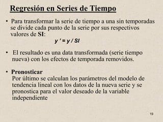 Regresión en Series de Tiempo
• Para transformar la serie de tiempo a una sin temporadas
  se divide cada punto de la serie por sus respectivos
  valores de SI:
                   y ’ = y / SI

• El resultado es una data transformada (serie tiempo
  nueva) con los efectos de temporada removidos.

• Pronosticar
  Por último se calculan los parámetros del modelo de
  tendencia lineal con los datos de la nueva serie y se
  pronostica para el valor deseado de la variable
  independiente

                                                          19
 