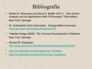 Bibliografía
• Robert H. Shumway and David S. Stoffer (2011) . Time Series
  Analysis and Its Applications With R Examples. Third edition.
  New York: Springer.

• Dr. Subhashish (Sub) Samaddar. Georgia State University.
  www.gsu.edu/~dscsss/teaching/mgs3100

• Yadolah Dodge (2008). The Concise Encyclopedia of Statistics.
  New York: Springer

• Richard B. Darlington
  http://www.psych.cornell.edu/darlington/series/series0.htm

• http://en.wikipedia.org/wiki/Seasonal_Variation
• http://en.wikipedia.org/wiki/Time-series_regression
 