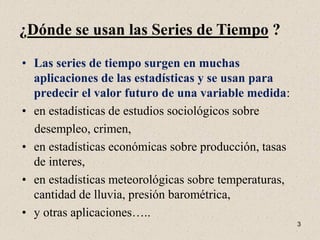 ¿Dónde se usan las Series de Tiempo ?

• Las series de tiempo surgen en muchas
  aplicaciones de las estadísticas y se usan para
  predecir el valor futuro de una variable medida:
• en estadísticas de estudios sociológicos sobre
  desempleo, crimen,
• en estadísticas económicas sobre producción, tasas
  de interes,
• en estadísticas meteorológicas sobre temperaturas,
  cantidad de lluvia, presión barométrica,
• y otras aplicaciones…..
                                                       3
 