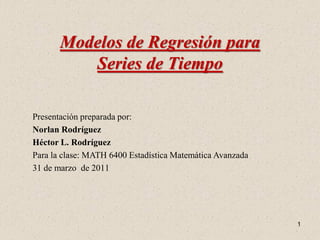Modelos de Regresión para
          Series de Tiempo

Presentación preparada por:
Norlan Rodríguez
Héctor L. Rodríguez
Para la clase: MATH 6400 Estadística Matemática Avanzada
31 de marzo de 2011




                                                           1
 