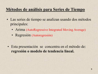 Métodos de análisis para Series de Tiempo

• Las series de tiempo se analizan usando dos métodos
  principales:
   • Arima (AutoRegressive Integrated Moving Average)
   • Regresión (Autoregresión)

• Esta presentación se concentra en el método de:
  regresión o modelo de tendencia lineal.



                                                    8
 