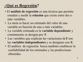 ¿Qué es Regresión?
• El análisis de regresión es una técnica que permite
  estudiar y medir la relación que existe entre dos o
  más variables.
• La meta es hacer un estimado del valor de una
  variable en función de una o más variables.
• La variable estimada es la variable dependiente y
  comúnmente se designa por Y.
• Las variables que explican las variaciones deY son
  las variables independientes y se designan con X.
• El análisis de regresión busca también establecer la
   confiabilidad de los estimados y las predicciones
   obtenidas.
                                                         9
 