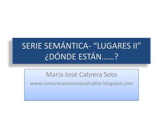 SERIE SEMÁNTICA- “LUGARES II”¿DÓNDE ESTÁN……? María José Cabrera Soto www.comunicaresmasquehablar.blogspot.com 