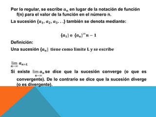 Por lo regular, se escribe 𝒂 𝒏 en lugar de la notación de función
f(n) para el valor de la función en el número n.
La sucesión {𝒂 𝟏, 𝒂 𝟐, 𝒂 𝟑. . .} también se denota mediante:
{𝒂 𝟏} 𝐨 {𝒂 𝒏}∞
𝒏 − 𝟏
Definición:
Una sucesión {𝒂 𝒏} 𝐭𝐢𝐞𝐧𝐞 𝐜𝐨𝐦𝐨 𝐥𝐢𝐦𝐢𝐭𝐞 𝐋 𝐲 𝐬𝐞 𝐞𝐬𝐜𝐫𝐢𝐛𝐞
lim
𝒏−∞
𝒂 𝒏=𝑳
Si existe lim 𝒂 𝒏
𝒏−∞
se dice que la sucesión converge (o que es
convergente). De lo contrario se dice que la sucesión diverge
(o es divergente).
 