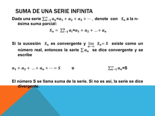 SUMA DE UNA SERIE INFINITA
Dada una serie 𝒏−𝟏
∞
𝒂 𝒏=𝒂 𝟏 + 𝒂 𝟐 + 𝒂 𝟑 + ⋯ , denote con 𝑺 𝒏 a la n-
ésima suma parcial:
𝑺 𝒏 = 𝒊−𝟏
𝒏
𝒂𝒊=𝒂 𝟏 + 𝒂 𝟐 + … + 𝒂 𝒏
Si la sucesión 𝑺 𝒏 es convergente y lim
𝒏−∞
𝑺 𝒏= 𝑺 existe como un
número real, entonces la serie 𝒂 𝒏 se dice convergente y se
escribe
𝒂 𝟏 + 𝒂 𝟐 + … + 𝒂 𝒏 + ⋯ = 𝑺 o 𝒏−𝟏
∞
𝒂 𝒏=S
El número S se llama suma de la serie. Si no es así, la serie se dice
divergente.
 