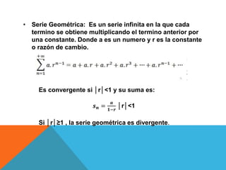 • Serie Geométrica: Es un serie infinita en la que cada
termino se obtiene multiplicando el termino anterior por
una constante. Donde a es un numero y r es la constante
o razón de cambio.
Es convergente si │r│<1 y su suma es:
𝒔 𝒏 =
𝒂
𝟏−𝒓
│r│<1
Si │r│≥1 , la serie geométrica es divergente.
 