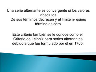 Una serie alternante es convergente si los valores
absolutos
De sus términos decrecen y el límite n- esimo
término es cero.
Este criterio también se le conoce como el
Criterio de Leibniz para series alternantes
debido a que fue formulado por él en 1705.
 