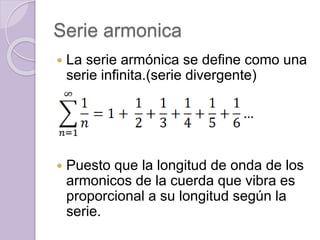 Serie armonica
 La serie armónica se define como una
serie infinita.(serie divergente)
 Puesto que la longitud de onda de los
armonicos de la cuerda que vibra es
proporcional a su longitud según la
serie.
 