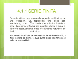 4.1.1 SERIE FINITA
En matemáticas, una serie es la suma de los términos de
una sucesión. Se representa una serie con
términos an como donde n es el índice final de la
serie. Las series infinitas son aquellas donde i toma el
valor de absolutamente todos los números naturales, es
decir, .
Las series finitas son las que constan de un determinado, o
finito número de términos, cuya suma extrae exactamente el
valor de una cantidad.
 