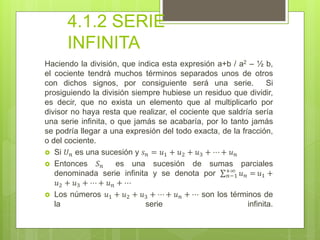 4.1.2 SERIE
INFINITA
Haciendo la división, que indica esta expresión a+b / a2 – ½ b,
el cociente tendrá muchos términos separados unos de otros
con dichos signos, por consiguiente será una serie. Si
prosiguiendo la división siempre hubiese un residuo que dividir,
es decir, que no exista un elemento que al multiplicarlo por
divisor no haya resta que realizar, el cociente que saldría sería
una serie infinita, o que jamás se acabaría, por lo tanto jamás
se podría llegar a una expresión del todo exacta, de la fracción,
o del cociente.
 Si 𝑈 𝑛 es una sucesión y 𝑠 𝑛 = 𝑢1 + 𝑢2 + 𝑢3 + ⋯ + 𝑢 𝑛
 Entonces 𝑆 𝑛 es una sucesión de sumas parciales
denominada serie infinita y se denota por 𝑛−1
+∞
𝑢 𝑛 = 𝑢1 +
𝑢2 + 𝑢3 + ⋯ + 𝑢 𝑛 + ⋯
 Los números 𝑢1 + 𝑢2 + 𝑢3 + ⋯ + 𝑢 𝑛 + ⋯ son los términos de
la serie infinita.
 