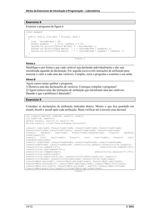 Séries de Exercícios de Introdução à Programação – Laboratórios



Exercício 8
Examine o programa da figura 6
class example
{
  public static void main ( String[] args )
  {
    long   hoursWorked = 40;
    double payRate     = 10.0, taxRate = 0.10;
    System.out.println("Hours Worked: " + hoursWorked );
    System.out.println("pay Amount : " + (hoursWorked * payRate) );
    System.out.println("tax Amount : " + (hoursWorked * payRate * taxRate) );
  }
}
                                       Figura 6

Alínea a
Modifique-o por forma a que cada variável seja declarada individualmente e não seja
inicializada aquando da declaração. Em seguida escreva três instruções de atribuição para
associar o valor a cada uma das variáveis. Compile, corra o programa e examine a sua saída.
Alínea B
Agora vamos tentar quebrar o programa.
1) Remova uma das declarações de variáveis. Consegue compilar o programa?
2) Agora remova uma das instruções de atribuição que inicializam uma das variáveis.
Quando é que o problema é detectado?

Exercício 9

Considere as declarações de atribuição indicadas abaixo. Mostre o que fica guardado em
iresult, fresult e sresult após cada atribuição. Basta verificar até à terceira casa decimal.

int iresult,num1=25, num2=40, num3=17, num4=5;
int num5=-14, num6=-27;
double fresult, val1=17.0, val2=12.78;
String sresult, title=”Java Software Solutions”;

iresult= num1/num4; fresult=num1/num4; iresult=num3/num4; fresult=num3/num4;
fresult=val1/num4; fresult=val1/val2; iresult=num1/num2; fresult=num1/num2;
fresult=    (double)    num1/num2;   fresult=num1/(double)num2;    fresult=    (double)
(num1/num2),3);
iresult=   (int)    (val1/num4);   fresult=   (int)    (val1/num4);   fresult=    (int)
((double)num1/num2);
iresult= num3%num4; iresult=num2%num3; iresult=num3%num2; iresult=num2%num4;
iresult=num5%num4; iresult=num6%num5; iresult=title.length();fresult=title.length();
iresult=title.indexOf(‘t’);                                iresult=title.indexOf(‘q’);
iresult=title.lastIndexOf(‘a’);
sresult=title.toUpperCase();                           sresult=title.replace(‘o’,’X’);
sresult=title.substring(8);
sresult=title.substring(8,16); iresult=(title.substring(8,16)).length();
sresult=title+num1; sresult=title+num1+num2; sresult=title+(num1+num2);
iresult=Math.abs(num6); iresult=Math.abs(num1-num2); fresult=Math.sqrt(num2);
fresult=Math.pow(num4,3); iresult=Math.max(num2,num3); iresult=Math.floor(val2);
iresult=Math.ceil(val2); fresult=Math.sin(num2 + num1*2); fresult=Math.PI*num4;
fresult=Math.pow(title.length(),2)+num3*Math.sqrt(num3/num4);
                                       Figura 7




10/32                                                                                 © DSI
 